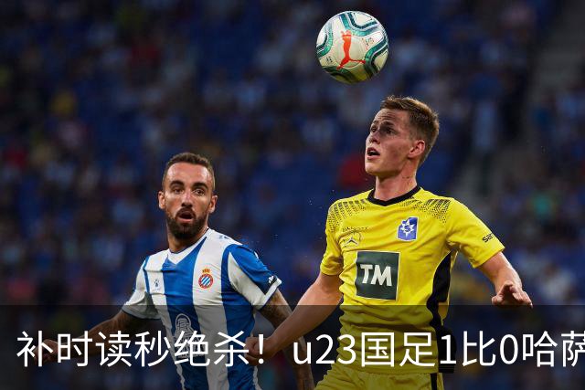 补时读秒绝杀！u23国足1比0哈萨克斯坦，终极目标亚运会奖牌